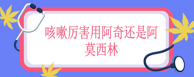 咳嗽厉害用阿奇还是阿莫西林